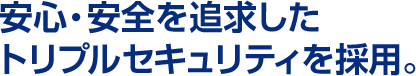 安心・安全を追求したトリプルセキュリティを採用。