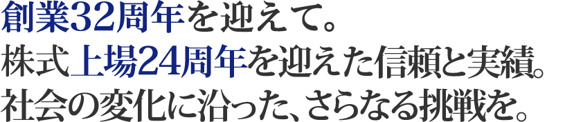 創業30年目にむけて。株式上場21周年を迎えた信頼と実績。社会の変化に沿った、さらなる挑戦を。