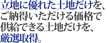 立地に優れた土地だけを、ご納得いただける価格で供給できる土地だけを、厳選取得。