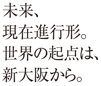 未来、現在進行形。世界の起点は、新大阪から。